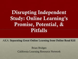 Disrupting Independent Study: Online Learning ’s Promise, Potential, & Pitfalls AKA:  Separating Great Online Learning from Online Road Kill Brian Bridges California Learning Resource Network 