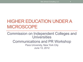 Bob Johnson Consulting. LLC   1




HIGHER EDUCATION UNDER A
MICROSCOPE
Commission on Independent Colleges and
             Universities
  Communications and PR Workshop
         Pace University, New York City
                June 13, 2012
 