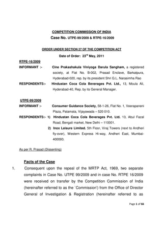 COMPETITION COMMISSION OF INDIA
                          Case No. UTPE-99/2009 & RTPE-16/2009


                    ORDER UNDER SECTION 27 OF THE COMPETITION ACT

                                Date of Order: 23rd May, 2011
     RTPE-16/2009
     INFORMANT :-          Cine Prakashakula Viniyoga Darula Sangham, a registered
                            society, at Flat No. B-002, Prasad Enclave, Barkatpura,
                            Hyderabad-020, rep. by its president Shri G.L. Narasimha Rao
     RESPONDENTS:-         Hindustan Coca Cola Beverages Pvt. Ltd., 13, Moula Ali,
                            Hyderabad-40, Rep. by its General Manager.


     UTPE-99/2009
     INFORMANT :-          Consumer Guidance Society, 58-1-26, Flat No. 1, Veerapaneni
                            Plaza, Patamata, Vijayawada – 520 010.
     RESPONDENTS:- 1)       Hindustan Coca Cola Beverages Pvt. Ltd. 13, Abul Fazal
                            Road, Bengali market, New Delhi – 110001.
                        2) Inox Leisure Limited. 5th Floor, Viraj Towers (next to Andheri
                            fly-over), Western Express Hi-way, Andheri East, Mumbai-
                            400093.


     As per R. Prasad (Dissenting)


        Facts of the Case
1.      Consequent upon the repeal of the MRTP Act, 1969, two separate
        complaints in Case No. UTPE 99/2009 and in case No. RTPE 16/2009
        were received on transfer by the Competition Commission of India
        (hereinafter referred to as the `Commission') from the Office of Director
        General of Investigation & Registration (hereinafter referred to as

                                                                               Page 1 of 66
 