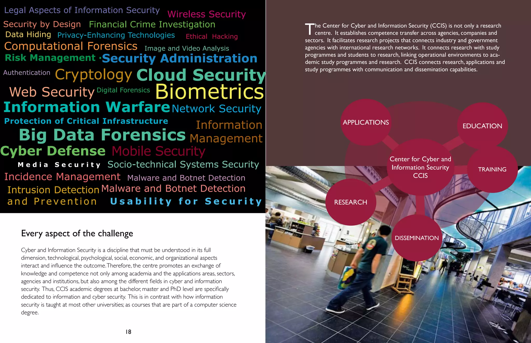 Wireless Security 
Legal Aspects of Information Security 
Financial Crime Investigation 
Ethical Hacking 
Privacy-Enhancing Technologies 
Image and Video Analysis 
Biometrics 
Security Administration 
Cloud Security 
Network Security 
Data Hiding 
Computational Forensics 
Risk Management · 
Cryptology 
Digital Forensics 
Information Warfare 
Big Data Forensics 
Cyber Defense 
M e d i a S e c u r i t y Socio-technical Systems Security 
Malware and Botnet Detection 
The Center for Cyber and Information Security (CCIS) is not only a research 
centre. It establishes competence transfer across agencies, companies and 
sectors. It facilitates research projects that connects industry and government 
agencies with international research networks. It connects research with study 
programmes and students to research, linking operational environments to aca-demic 
study programmes and research. CCIS connects research, applications and 
Center for Cyber and 
Information Security 
18 19 
Authentication 
Web Security 
Protection of Critical Infrastructure 
Incidence Management Malware and Botnet Detection 
Information Warfare 
Security by Design 
Mobile Security 
U s a b i l i t y f o r S e c u r i t y 
Intrusion Detection 
and Prevention 
Information 
Management 
Every aspect of the challenge 
Cyber and Information Security is a discipline that must be understood in its full 
dimension, technological, psychological, social, economic, and organizational aspects 
interact and influence the outcome. Therefore, the centre promotes an exchange of 
knowledge and competence not only among academia and the applications areas, sectors, 
agencies and institutions, but also among the different fields in cyber and information 
security. Thus, CCIS academic degrees at bachelor, master and PhD level are specifically 
dedicated to information and cyber security. This is in contrast with how information 
security is taught at most other universities; as courses that are part of a computer science 
degree. 
APPLICATIONS 
RESEARCH 
CCIS 
DISSEMINATION 
TRAINING 
study programmes with communication and dissemination capabilities. 
EDUCATION 
 