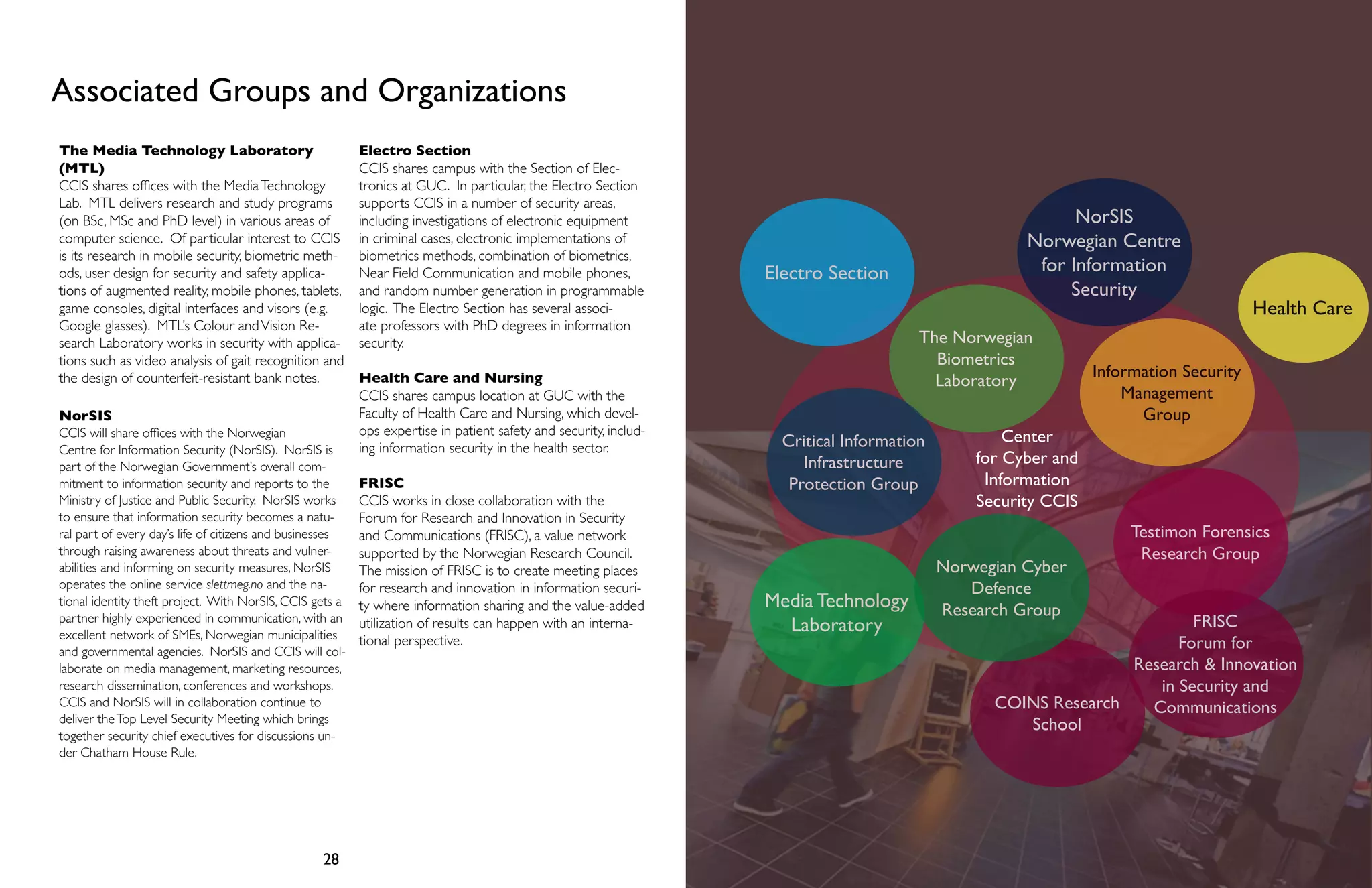 Associated Groups and Organizations 
The Media Technology Laboratory 
(MTL) 
CCIS shares offices with the Media Technology 
Lab. MTL delivers research and study programs 
(on BSc, MSc and PhD level) in various areas of 
computer science. Of particular interest to CCIS 
is its research in mobile security, biometric meth-ods, 
user design for security and safety applica-tions 
of augmented reality, mobile phones, tablets, 
game consoles, digital interfaces and visors (e.g. 
Google glasses). MTL’s Colour and Vision Re-search 
Laboratory works in security with applica-tions 
such as video analysis of gait recognition and 
the design of counterfeit-resistant bank notes. 
NorSIS 
CCIS will share offices with the Norwegian 
Centre for Information Security (NorSIS). NorSIS is 
part of the Norwegian Government’s overall com-mitment 
to information security and reports to the 
Ministry of Justice and Public Security. NorSIS works 
to ensure that information security becomes a natu-ral 
part of every day’s life of citizens and businesses 
through raising awareness about threats and vulner-abilities 
and informing on security measures, NorSIS 
operates the online service slettmeg.no and the na-tional 
identity theft project. With NorSIS, CCIS gets a 
partner highly experienced in communication, with an 
excellent network of SMEs, Norwegian municipalities 
and governmental agencies. NorSIS and CCIS will col-laborate 
on media management, marketing resources, 
research dissemination, conferences and workshops. 
CCIS and NorSIS will in collaboration continue to 
deliver the Top Level Security Meeting which brings 
together security chief executives for discussions un-der 
28 29 
Chatham House Rule. 
Electro Section 
CCIS shares campus with the Section of Elec-tronics 
at GUC. In particular, the Electro Section 
supports CCIS in a number of security areas, 
including investigations of electronic equipment 
in criminal cases, electronic implementations of 
biometrics methods, combination of biometrics, 
Near Field Communication and mobile phones, 
and random number generation in programmable 
logic. The Electro Section has several associ-ate 
professors with PhD degrees in information 
security. 
Health Care and Nursing 
CCIS shares campus location at GUC with the 
Faculty of Health Care and Nursing, which devel-ops 
expertise in patient safety and security, includ-ing 
information security in the health sector. 
FRISC 
CCIS works in close collaboration with the 
Forum for Research and Innovation in Security 
and Communications (FRISC), a value network 
supported by the Norwegian Research Council. 
The mission of FRISC is to create meeting places 
for research and innovation in information securi-ty 
where information sharing and the value-added 
utilization of results can happen with an interna-tional 
perspective. 
Health Care 
The Norwegian 
Biometrics 
Laboratory 
Center 
for Cyber and 
Information 
Security CCIS 
Critical Information 
Infrastructure 
Protection Group 
Information Security 
Management 
Group 
Testimon Forensics 
Research Group 
Media Technology 
Laboratory FRISC 
Forum for 
Research & Innovation 
in Security and 
COINS Research Communications 
School 
Electro Section 
NorSIS 
Norwegian Centre 
for Information 
Security 
Norwegian Cyber 
Defence 
Research Group 
 