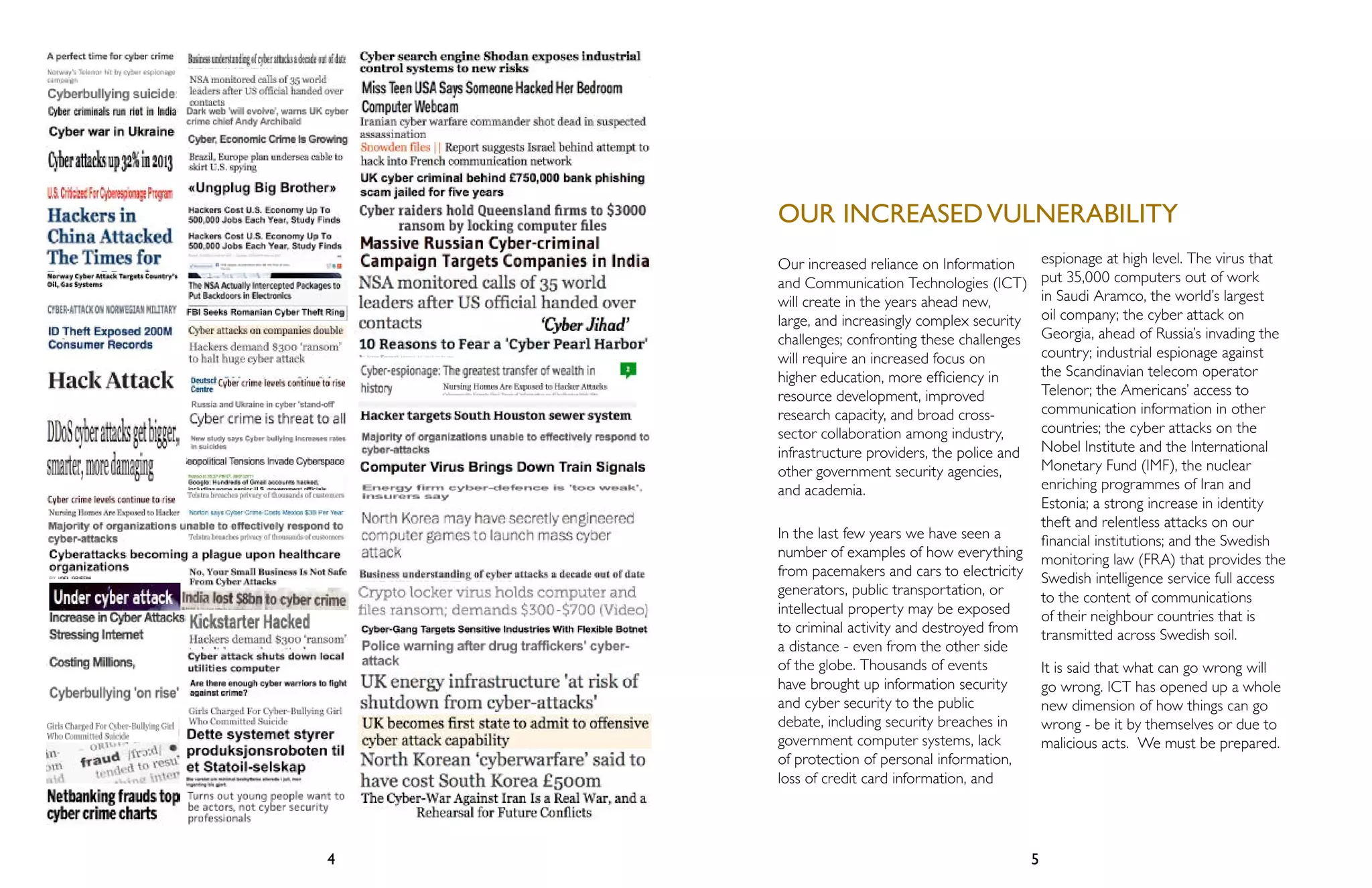 OUR INCREASED VULNERABILITY 
Our increased reliance on Information 
and Communication Technologies (ICT) 
will create in the years ahead new, 
large, and increasingly complex security 
challenges; confronting these challenges 
will require an increased focus on 
higher education, more efficiency in 
resource development, improved 
research capacity, and broad cross-sector 
collaboration among industry, 
infrastructure providers, the police and 
other government security agencies, 
and academia. 
In the last few years we have seen a 
number of examples of how everything 
from pacemakers and cars to electricity 
generators, public transportation, or 
intellectual property may be exposed 
to criminal activity and destroyed from 
a distance - even from the other side 
of the globe. Thousands of events 
have brought up information security 
and cyber security to the public 
debate, including security breaches in 
government computer systems, lack 
of protection of personal information, 
loss of credit card information, and 
4 5 
espionage at high level. The virus that 
put 35,000 computers out of work 
in Saudi Aramco, the world’s largest 
oil company; the cyber attack on 
Georgia, ahead of Russia’s invading the 
country; industrial espionage against 
the Scandinavian telecom operator 
Telenor; the Americans’ access to 
communication information in other 
countries; the cyber attacks on the 
Nobel Institute and the International 
Monetary Fund (IMF), the nuclear 
enriching programmes of Iran and 
Estonia; a strong increase in identity 
theft and relentless attacks on our 
financial institutions; and the Swedish 
monitoring law (FRA) that provides the 
Swedish intelligence service full access 
to the content of communications 
of their neighbour countries that is 
transmitted across Swedish soil. 
It is said that what can go wrong will 
go wrong. ICT has opened up a whole 
new dimension of how things can go 
wrong - be it by themselves or due to 
malicious acts. We must be prepared. 
 
