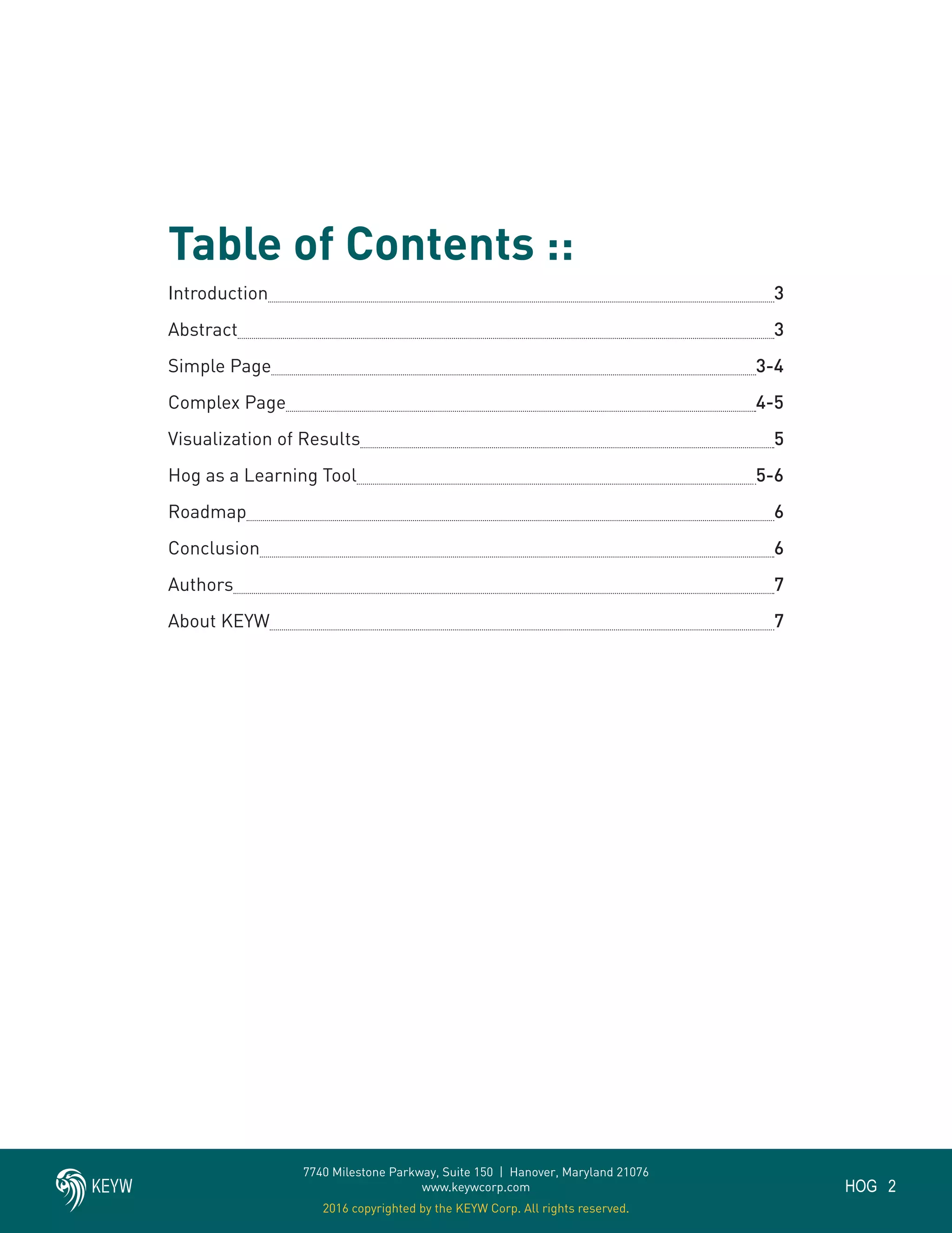 2HOG
7740 Milestone Parkway, Suite 150 | Hanover, Maryland 21076
www.keywcorp.com
2016 copyrighted by the KEYW Corp. All rights reserved.
Table of Contents ::
Introduction				 					 3
Abstract					 				 3
Simple Page					 				 3-4
Complex Page								 4-5
Visualization of Results 		 					 5
Hog as a Learning Tool					 		 5-6
Roadmap 	 		 						 6
Conclusion									 6
Authors 	 		 						 7
About KEYW 		 						 7
 