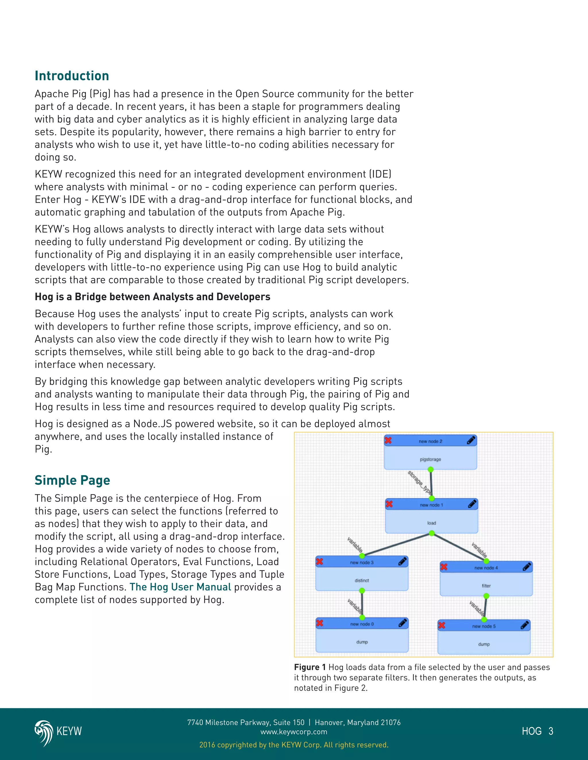 3HOG
7740 Milestone Parkway, Suite 150 | Hanover, Maryland 21076
www.keywcorp.com
2016 copyrighted by the KEYW Corp. All rights reserved.
Introduction
Apache Pig (Pig) has had a presence in the Open Source community for the better
part of a decade. In recent years, it has been a staple for programmers dealing
with big data and cyber analytics as it is highly efficient in analyzing large data
sets. Despite its popularity, however, there remains a high barrier to entry for
analysts who wish to use it, yet have little-to-no coding abilities necessary for
doing so.
KEYW recognized this need for an integrated development environment (IDE)
where analysts with minimal - or no - coding experience can perform queries.
Enter Hog - KEYW’s IDE with a drag-and-drop interface for functional blocks, and
automatic graphing and tabulation of the outputs from Apache Pig.
KEYW’s Hog allows analysts to directly interact with large data sets without
needing to fully understand Pig development or coding. By utilizing the
functionality of Pig and displaying it in an easily comprehensible user interface,
developers with little-to-no experience using Pig can use Hog to build analytic
scripts that are comparable to those created by traditional Pig script developers.
Hog is a Bridge between Analysts and Developers
Because Hog uses the analysts’ input to create Pig scripts, analysts can work
with developers to further refine those scripts, improve efficiency, and so on.
Analysts can also view the code directly if they wish to learn how to write Pig
scripts themselves, while still being able to go back to the drag-and-drop
interface when necessary.
By bridging this knowledge gap between analytic developers writing Pig scripts
and analysts wanting to manipulate their data through Pig, the pairing of Pig and
Hog results in less time and resources required to develop quality Pig scripts.
Hog is designed as a Node.JS powered website, so it can be deployed almost
anywhere, and uses the locally installed instance of
Pig.
Simple Page
The Simple Page is the centerpiece of Hog. From
this page, users can select the functions (referred to
as nodes) that they wish to apply to their data, and
modify the script, all using a drag-and-drop interface.
Hog provides a wide variety of nodes to choose from,
including Relational Operators, Eval Functions, Load
Store Functions, Load Types, Storage Types and Tuple
Bag Map Functions. The Hog User Manual provides a
complete list of nodes supported by Hog.
Figure 1 Hog loads data from a file selected by the user and passes
it through two separate filters. It then generates the outputs, as
notated in Figure 2.
 