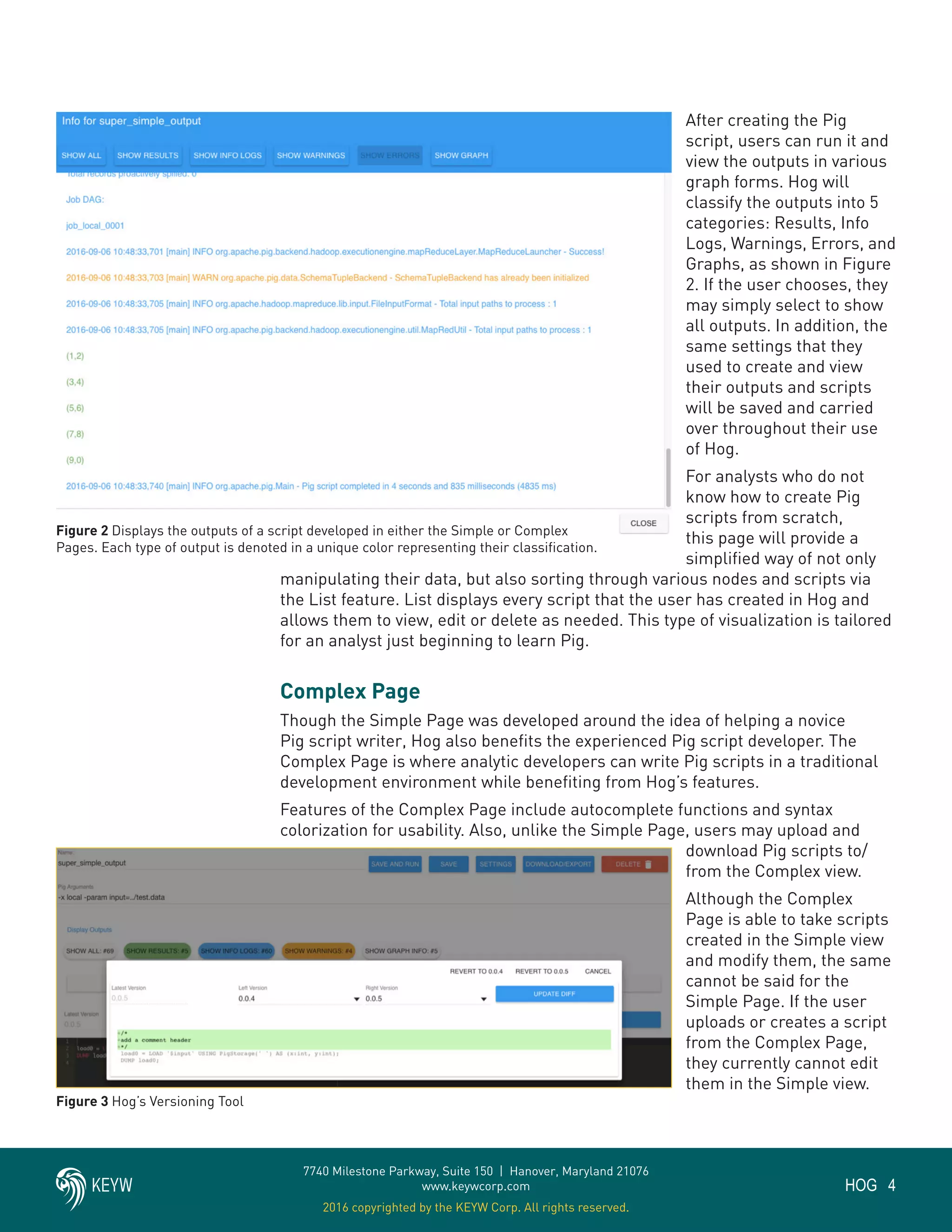 4HOG
7740 Milestone Parkway, Suite 150 | Hanover, Maryland 21076
www.keywcorp.com
2016 copyrighted by the KEYW Corp. All rights reserved.
After creating the Pig
script, users can run it and
view the outputs in various
graph forms. Hog will
classify the outputs into 5
categories: Results, Info
Logs, Warnings, Errors, and
Graphs, as shown in Figure
2. If the user chooses, they
may simply select to show
all outputs. In addition, the
same settings that they
used to create and view
their outputs and scripts
will be saved and carried
over throughout their use
of Hog.
For analysts who do not
know how to create Pig
scripts from scratch,
this page will provide a
simplified way of not only
manipulating their data, but also sorting through various nodes and scripts via
the List feature. List displays every script that the user has created in Hog and
allows them to view, edit or delete as needed. This type of visualization is tailored
for an analyst just beginning to learn Pig.
Complex Page
Though the Simple Page was developed around the idea of helping a novice
Pig script writer, Hog also benefits the experienced Pig script developer. The
Complex Page is where analytic developers can write Pig scripts in a traditional
development environment while benefiting from Hog’s features.
Features of the Complex Page include autocomplete functions and syntax
colorization for usability. Also, unlike the Simple Page, users may upload and
download Pig scripts to/
from the Complex view.
Although the Complex
Page is able to take scripts
created in the Simple view
and modify them, the same
cannot be said for the
Simple Page. If the user
uploads or creates a script
from the Complex Page,
they currently cannot edit
them in the Simple view.
Figure 2 Displays the outputs of a script developed in either the Simple or Complex
Pages. Each type of output is denoted in a unique color representing their classification.
Figure 3 Hog’s Versioning Tool
 