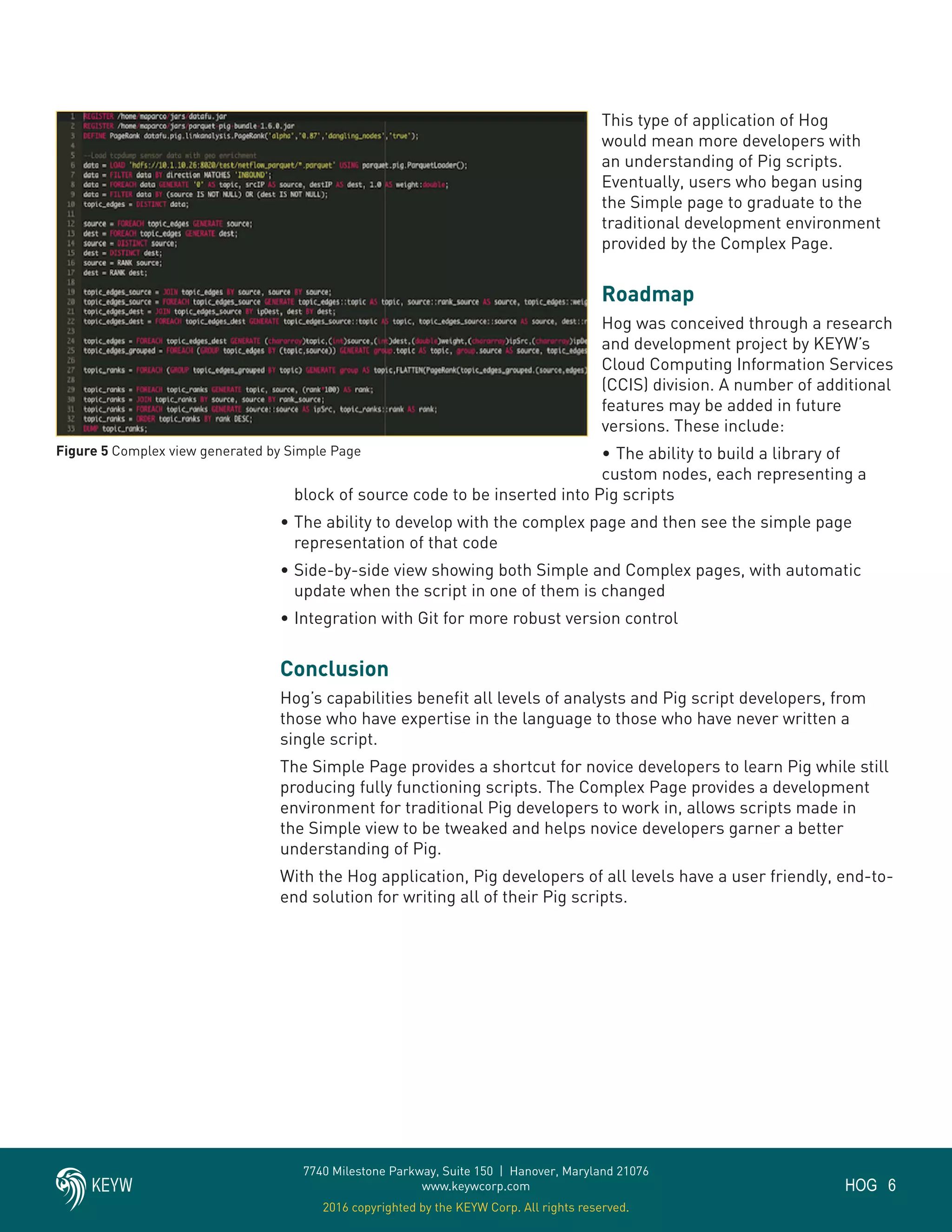6HOG
7740 Milestone Parkway, Suite 150 | Hanover, Maryland 21076
www.keywcorp.com
2016 copyrighted by the KEYW Corp. All rights reserved.
This type of application of Hog
would mean more developers with
an understanding of Pig scripts.
Eventually, users who began using
the Simple page to graduate to the
traditional development environment
provided by the Complex Page.
Roadmap
Hog was conceived through a research
and development project by KEYW’s
Cloud Computing Information Services
(CCIS) division. A number of additional
features may be added in future
versions. These include:
•	The ability to build a library of
custom nodes, each representing a
block of source code to be inserted into Pig scripts
•	The ability to develop with the complex page and then see the simple page
representation of that code
•	Side-by-side view showing both Simple and Complex pages, with automatic
update when the script in one of them is changed
•	Integration with Git for more robust version control
Conclusion
Hog’s capabilities benefit all levels of analysts and Pig script developers, from
those who have expertise in the language to those who have never written a
single script.
The Simple Page provides a shortcut for novice developers to learn Pig while still
producing fully functioning scripts. The Complex Page provides a development
environment for traditional Pig developers to work in, allows scripts made in
the Simple view to be tweaked and helps novice developers garner a better
understanding of Pig.
With the Hog application, Pig developers of all levels have a user friendly, end-to-
end solution for writing all of their Pig scripts.
Figure 5 Complex view generated by Simple Page
 