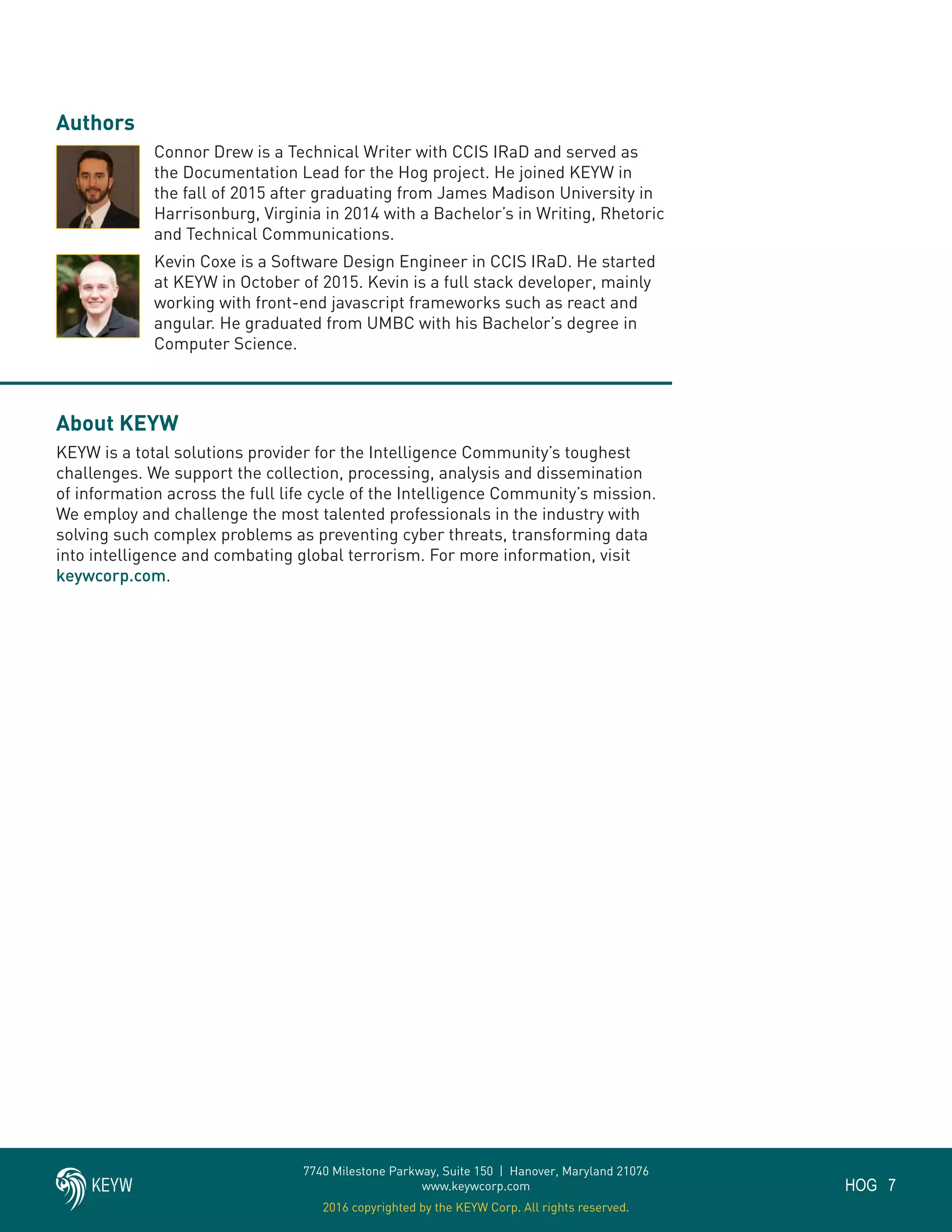 7HOG
7740 Milestone Parkway, Suite 150 | Hanover, Maryland 21076
www.keywcorp.com
2016 copyrighted by the KEYW Corp. All rights reserved.
Authors
Connor Drew is a Technical Writer with CCIS IRaD and served as
the Documentation Lead for the Hog project. He joined KEYW in
the fall of 2015 after graduating from James Madison University in
Harrisonburg, Virginia in 2014 with a Bachelor’s in Writing, Rhetoric
and Technical Communications.
Kevin Coxe is a Software Design Engineer in CCIS IRaD. He started
at KEYW in October of 2015. Kevin is a full stack developer, mainly
working with front-end javascript frameworks such as react and
angular. He graduated from UMBC with his Bachelor’s degree in
Computer Science.
About KEYW
KEYW is a total solutions provider for the Intelligence Community’s toughest
challenges. We support the collection, processing, analysis and dissemination
of information across the full life cycle of the Intelligence Community’s mission.
We employ and challenge the most talented professionals in the industry with
solving such complex problems as preventing cyber threats, transforming data
into intelligence and combating global terrorism. For more information, visit
keywcorp.com.
 
