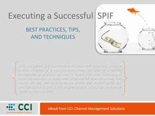 Executing a Successful SPIF
       BEST PRACTICES, TIPS,
         AND TECHNIQUES



  SPIFs are a great way to generate enthusiasm and mindshare, promote
  market adoption of a new solution, incent the sales of a specific
  combination of products, or even to reward soft skills development.
  However, execution is where most programs fall short of success. This
  ebook will help you to sidestep the pitfalls and provide useful and
  practical advice to start a SPIF program and/or helpful tips to improve
  under-performing SPIFs.



                      eBook from CCI: Channel Management Solutions
 