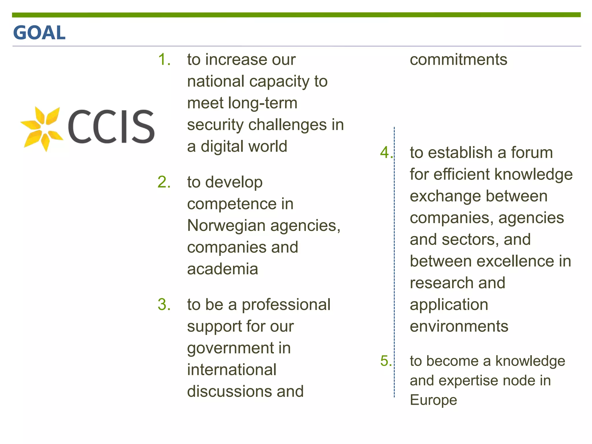 1. to increase our
national capacity to
meet long-term
security challenges in
a digital world
2. to develop
competence in
Norwegian agencies,
companies and
academia
3. to be a professional
support for our
government in
international
discussions and
commitments
4. to establish a forum
for efficient knowledge
exchange between
companies, agencies
and sectors, and
between excellence in
research and
application
environments
5. to become a knowledge
and expertise node in
Europe
GOAL