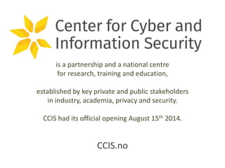 is a partnership and a national centre 
for research, training and education, 
established by key private and public stakeholders 
in industry, academia, privacy and security. 
CCIS had its official opening August 15th 2014. 
CCIS.no 
 
