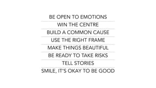 BE OPEN TO EMOTIONS
WIN THE CENTRE
BUILD A COMMON CAUSE
USE THE RIGHT FRAME
MAKE THINGS BEAUTIFUL
BE READY TO TAKE RISKS
TELL STORIES
SMILE, IT’S OKAY TO BE GOOD
 