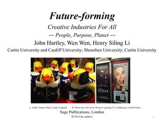 1
Future-forming
Creative Industries For All
–– People, Purpose, Planet ––
John Hartley, Wen Wen, Henry Siling Li
Curtin University and Cardiff University; Shenzhen University; Curtin University
L: Globe Theatre Shop, London England. R: Phone box with ad for Hwawei (quoting Y111ueMinjun), Cardiff Wales.
Sage Publications, London
© 2014 the authors
 
