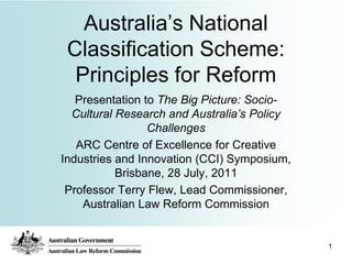 Australia‟s National
 Classification Scheme:
  Principles for Reform
   Presentation to The Big Picture: Socio-
  Cultural Research and Australia’s Policy
                 Challenges
   ARC Centre of Excellence for Creative
Industries and Innovation (CCI) Symposium,
           Brisbane, 28 July, 2011
 Professor Terry Flew, Lead Commissioner,
    Australian Law Reform Commission


                                             1
 
