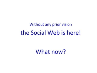 <ul><li>Without any prior vision </li></ul><ul><li>the Social Web is here! </li></ul><ul><li>What now? </li></ul>