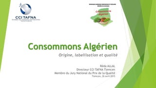 Consommons Algérien
Origine, labellisation et qualité
Réda ALLAL
Directeur CCI TAFNA Tlemcen
Membre du Jury National du Prix de la Qualité
Tlemcen, 26 avril 2015
 