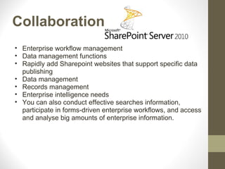 Collaboration
• Enterprise workflow management
• Data management functions
• Rapidly add Sharepoint websites that support specific data
  publishing
• Data management
• Records management
• Enterprise intelligence needs
• You can also conduct effective searches information,
  participate in forms-driven enterprise workflows, and access
  and analyse big amounts of enterprise information.
 