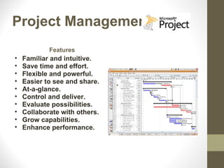 Project Management
            Features
•   Familiar and intuitive.
•   Save time and effort.
•   Flexible and powerful.
•   Easier to see and share.
•   At-a-glance.
•   Control and deliver.
•   Evaluate possibilities.
•   Collaborate with others.
•   Grow capabilities.
•   Enhance performance.
 