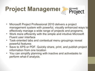Project Management

• Microsoft Project Professional 2010 delivers a project
  management system with powerful, visually enhanced ways to
  effectively manage a wide range of projects and programs.
• Work more efficiently with the simple and intuitive Microsoft
  Fluent user interface
• Task-oriented tabs and contextual menu groupings reveal
  powerful features
• Save to XPS or PDF. Quickly share, print, and publish project
  information from one location
• You can simplify planning with inactive and activetasks to
  perform what-if analysis.
 