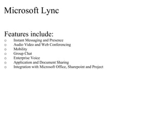 Microsoft Lync

Features include:
o   Instant Messaging and Presence
o   Audio Video and Web Conferencing
o   Mobility
o   Group Chat
o   Enterprise Voice
o   Application and Document Sharing
o   Integration with Microsoft Office, Sharepoint and Project
 