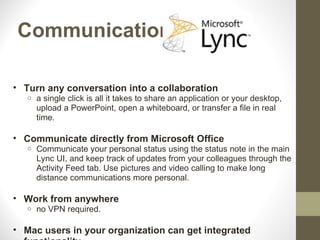 Communication

• Turn any conversation into a collaboration
   o   a single click is all it takes to share an application or your desktop,
       upload a PowerPoint, open a whiteboard, or transfer a file in real
       time.

• Communicate directly from Microsoft Office
   o   Communicate your personal status using the status note in the main
       Lync UI, and keep track of updates from your colleagues through the
       Activity Feed tab. Use pictures and video calling to make long
       distance communications more personal.

• Work from anywhere
   o   no VPN required.

• Mac users in your organization can get integrated
 