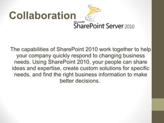 Collaboration


The capabilities of SharePoint 2010 work together to help
  your company quickly respond to changing business
 needs. Using SharePoint 2010, your people can share
ideas and expertise, create custom solutions for specific
 needs, and find the right business information to make
                     better decisions.
 