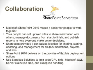 Collaboration

• Microsoft SharePoint 2010 makes it easier for people to work
  together.
• Your people can set up Web sites to share information with
  others, manage documents from start to finish, and publish
  reports to help everyone make better decisions.
• Sharepoint provides a centralized location for sharing, storing,
  updating, and management for all documentations, projects
  and files.
• SharePoint 2010 delivers on the promise of flexible deployment
  options
• Use Sandbox Solutions to limit code CPU time, Microsoft SQL
  Server execution time, and exception handling.
 
