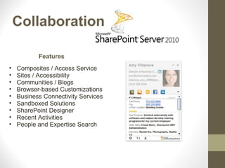 Collaboration

           Features
•   Composites / Access Service
•   Sites / Accessibility
•   Communities / Blogs
•   Browser-based Customizations
•   Business Connectivity Services
•   Sandboxed Solutions
•   SharePoint Designer
•   Recent Activities
•   People and Expertise Search
 