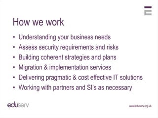 How we work
•   Understanding your business needs
•   Assess security requirements and risks
•   Building coherent strategies and plans
•   Migration & implementation services
•   Delivering pragmatic & cost effective IT solutions
•   Working with partners and SI‟s as necessary
 