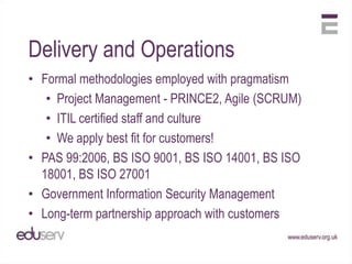 Delivery and Operations
• Formal methodologies employed with pragmatism
   • Project Management - PRINCE2, Agile (SCRUM)
   • ITIL certified staff and culture
   • We apply best fit for customers!
• PAS 99:2006, BS ISO 9001, BS ISO 14001, BS ISO
  18001, BS ISO 27001
• Government Information Security Management
• Long-term partnership approach with customers
 