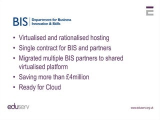 • Virtualised and rationalised hosting
• Single contract for BIS and partners
• Migrated multiple BIS partners to shared
  virtualised platform
• Saving more than £4million
• Ready for Cloud
 
