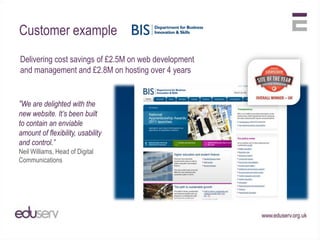 Customer example
Delivering cost savings of £2.5M on web development
and management and £2.8M on hosting over 4 years


“We are delighted with the
new website. It’s been built
to contain an enviable
amount of flexibility, usability
and control.”
Neil Williams, Head of Digital
Communications
 