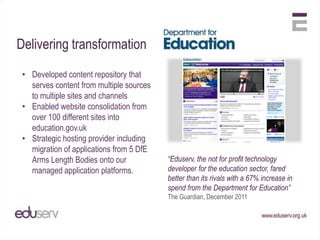 Delivering transformation

 • Developed content repository that
   serves content from multiple sources
   to multiple sites and channels
 • Enabled website consolidation from
   over 100 different sites into
   education.gov.uk
 • Strategic hosting provider including
   migration of applications from 5 DfE
   Arms Length Bodies onto our            “Eduserv, the not for profit technology
   managed application platforms.         developer for the education sector, fared
                                          better than its rivals with a 67% increase in
                                          spend from the Department for Education”
                                          The Guardian, December 2011
 