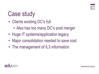 Case study
• Clients existing DC‟s full
   • Also has too many DC‟s post merger
• Huge IT systems/application legacy
• Major consolidation needed to save cost
• The management of IL3 information
 