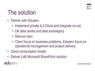 The solution
• Partner with Eduserv
   • Implement private IL3 Cloud and integrate on-net
   • UK data centre and data sovereignty
   • Reduce risks
   • Client focus on business problems; Eduserv focus on
     operational management and project delivery
• Cloud consumption model
• Deliver LoB Microsoft SharePoint solution
 