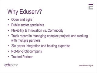 Why Eduserv?
• Open and agile
• Public sector specialists
• Flexibility & Innovation vs. Commodity
• Track record in managing complex projects and working
  with multiple partners
• 20+ years integration and hosting expertise
• Not-for-profit company
• Trusted Partner
 