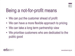 Being a not-for-profit means
•   We can put the customer ahead of profit
•   We can have a more flexible approach to pricing
•   We can take a long term partnership view
•   We prioritise customers who are dedicated to the
    public good
 
