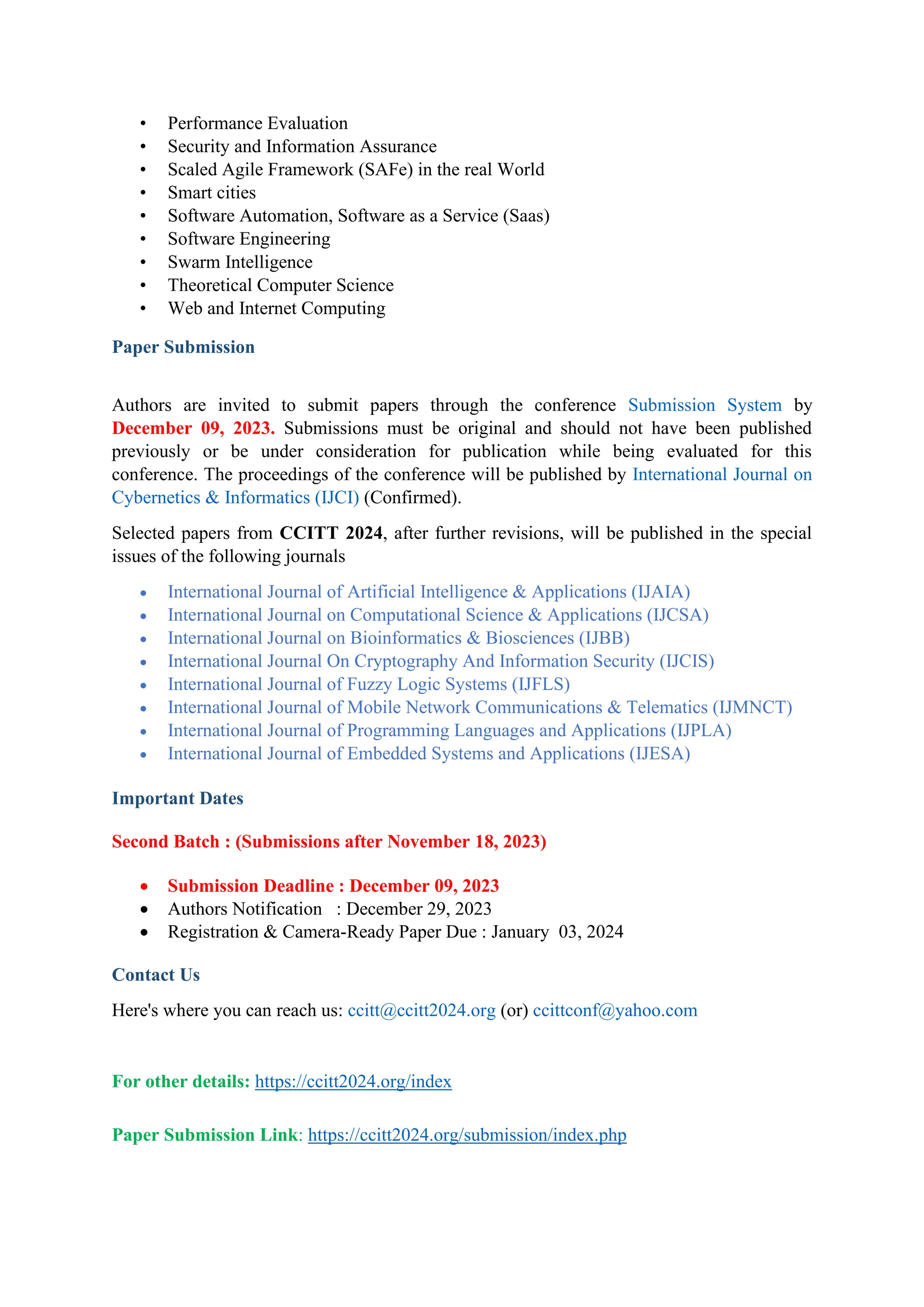 • Performance Evaluation
• Security and Information Assurance
• Scaled Agile Framework (SAFe) in the real World
• Smart cities
• Software Automation, Software as a Service (Saas)
• Software Engineering
• Swarm Intelligence
• Theoretical Computer Science
• Web and Internet Computing
Paper Submission
Authors are invited to submit papers through the conference Submission System by
December 09, 2023. Submissions must be original and should not have been published
previously or be under consideration for publication while being evaluated for this
conference. The proceedings of the conference will be published by International Journal on
Cybernetics & Informatics (IJCI) (Confirmed).
Selected papers from CCITT 2024, after further revisions, will be published in the special
issues of the following journals
• International Journal of Artificial Intelligence & Applications (IJAIA)
• International Journal on Computational Science & Applications (IJCSA)
• International Journal on Bioinformatics & Biosciences (IJBB)
• International Journal On Cryptography And Information Security (IJCIS)
• International Journal of Fuzzy Logic Systems (IJFLS)
• International Journal of Mobile Network Communications & Telematics (IJMNCT)
• International Journal of Programming Languages and Applications (IJPLA)
• International Journal of Embedded Systems and Applications (IJESA)
Important Dates
Second Batch : (Submissions after November 18, 2023)
• Submission Deadline : December 09, 2023
• Authors Notification : December 29, 2023
• Registration & Camera-Ready Paper Due : January 03, 2024
Contact Us
Here's where you can reach us: ccitt@ccitt2024.org (or) ccittconf@yahoo.com
For other details: https://ccitt2024.org/index
Paper Submission Link: https://ccitt2024.org/submission/index.php
 