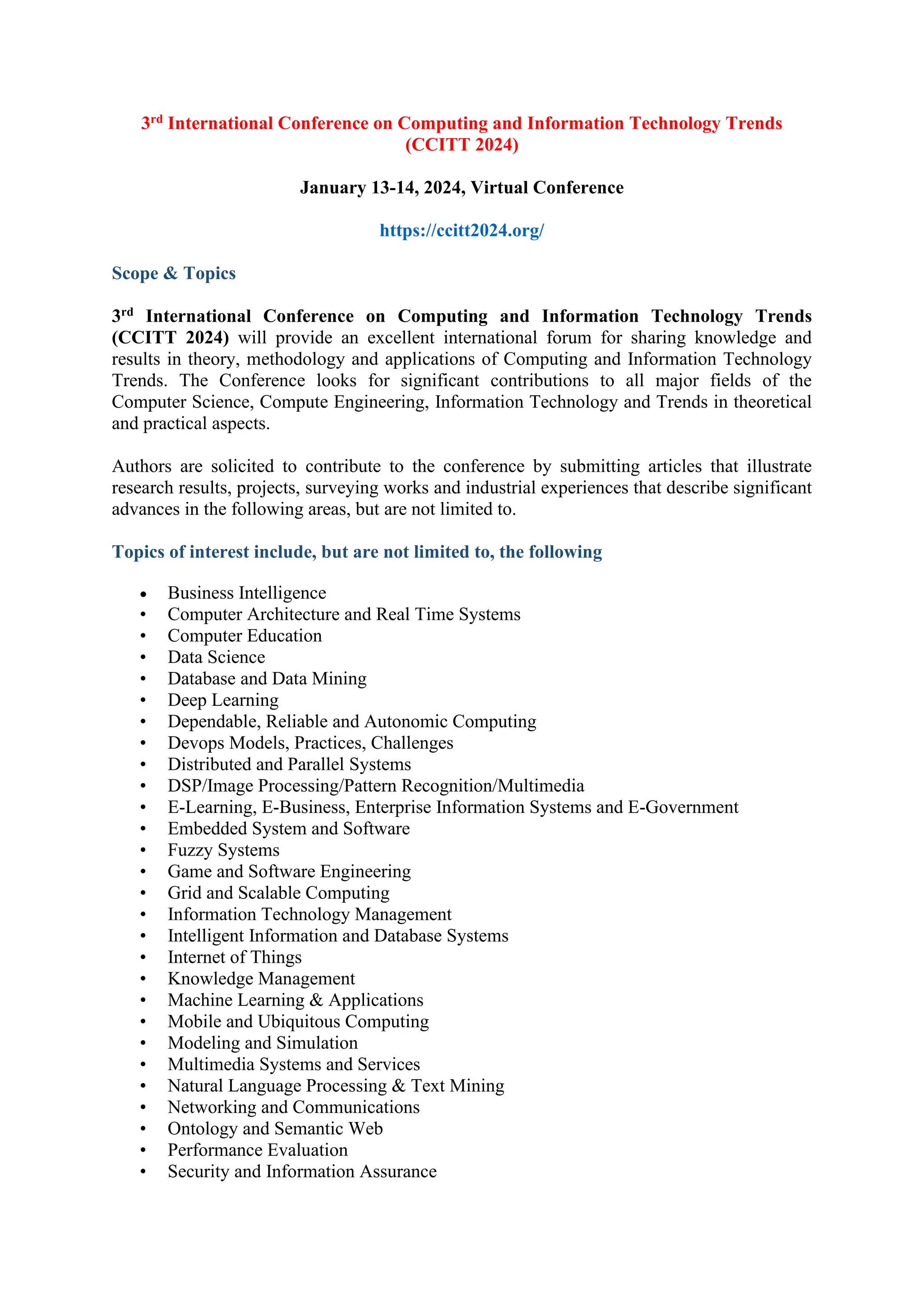 3rd International Conference on Computing and Information Technology Trends
(CCITT 2024)
January 13-14, 2024, Virtual Conference
https://ccitt2024.org/
Scope & Topics
3rd International Conference on Computing and Information Technology Trends
(CCITT 2024) will provide an excellent international forum for sharing knowledge and
results in theory, methodology and applications of Computing and Information Technology
Trends. The Conference looks for significant contributions to all major fields of the
Computer Science, Compute Engineering, Information Technology and Trends in theoretical
and practical aspects.
Authors are solicited to contribute to the conference by submitting articles that illustrate
research results, projects, surveying works and industrial experiences that describe significant
advances in the following areas, but are not limited to.
Topics of interest include, but are not limited to, the following
• Business Intelligence
• Computer Architecture and Real Time Systems
• Computer Education
• Data Science
• Database and Data Mining
• Deep Learning
• Dependable, Reliable and Autonomic Computing
• Devops Models, Practices, Challenges
• Distributed and Parallel Systems
• DSP/Image Processing/Pattern Recognition/Multimedia
• E-Learning, E-Business, Enterprise Information Systems and E-Government
• Embedded System and Software
• Fuzzy Systems
• Game and Software Engineering
• Grid and Scalable Computing
• Information Technology Management
• Intelligent Information and Database Systems
• Internet of Things
• Knowledge Management
• Machine Learning & Applications
• Mobile and Ubiquitous Computing
• Modeling and Simulation
• Multimedia Systems and Services
• Natural Language Processing & Text Mining
• Networking and Communications
• Ontology and Semantic Web
• Performance Evaluation
• Security and Information Assurance
 