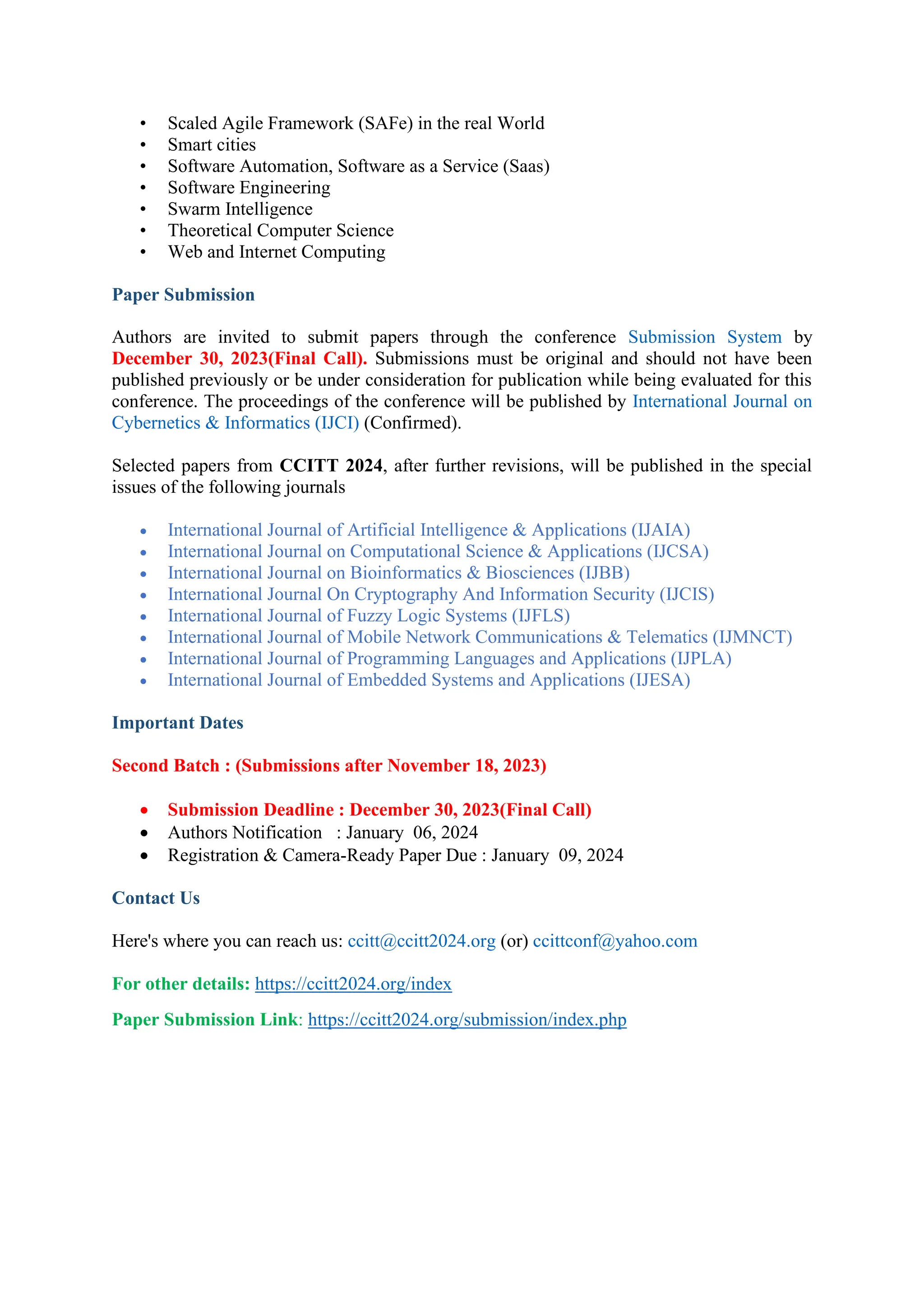 • Scaled Agile Framework (SAFe) in the real World
• Smart cities
• Software Automation, Software as a Service (Saas)
• Software Engineering
• Swarm Intelligence
• Theoretical Computer Science
• Web and Internet Computing
Paper Submission
Authors are invited to submit papers through the conference Submission System by
December 30, 2023(Final Call). Submissions must be original and should not have been
published previously or be under consideration for publication while being evaluated for this
conference. The proceedings of the conference will be published by International Journal on
Cybernetics & Informatics (IJCI) (Confirmed).
Selected papers from CCITT 2024, after further revisions, will be published in the special
issues of the following journals
• International Journal of Artificial Intelligence & Applications (IJAIA)
• International Journal on Computational Science & Applications (IJCSA)
• International Journal on Bioinformatics & Biosciences (IJBB)
• International Journal On Cryptography And Information Security (IJCIS)
• International Journal of Fuzzy Logic Systems (IJFLS)
• International Journal of Mobile Network Communications & Telematics (IJMNCT)
• International Journal of Programming Languages and Applications (IJPLA)
• International Journal of Embedded Systems and Applications (IJESA)
Important Dates
Second Batch : (Submissions after November 18, 2023)
• Submission Deadline : December 30, 2023(Final Call)
• Authors Notification : January 06, 2024
• Registration & Camera-Ready Paper Due : January 09, 2024
Contact Us
Here's where you can reach us: ccitt@ccitt2024.org (or) ccittconf@yahoo.com
For other details: https://ccitt2024.org/index
Paper Submission Link: https://ccitt2024.org/submission/index.php
 