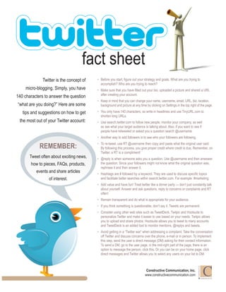 fact sheet              Twitter is the concept of   •	 Before you start, figure out your strategy and goals. What are you trying to                                             accomplish? Who are you trying to reach?     micro-blogging. Simply, you have     •	 Make sure that you have filled out your bio, uploaded a picture and shared a URL                                             after creating your account.140 characters to answer the question                                          •	 Keep in mind that you can change your name, username, email, URL, bio, location,“what are you doing?” Here are some          background and picture at any time by clicking on Settings in the top right of the page.   tips and suggestions on how to get     •	 You only have 140 characters, so write in headlines and use TinyURL.com to                                             shorten long URLs. the most out of your Twitter account:    •	 Use search.twitter.com to follow new people, monitor your company, as well                                             as see what your target audience is talking about. Also, if you want to see if                                             people have retweeted or asked you a question search @username.                                          •	 Another way to add followers is to see who your followers are following.                                          •	 To re-tweet, use RT @username then copy and paste what the original user said.            REMEMBER:                        By following this process, you give proper credit where credit is due. Remember, on                                             Twitter, a RT is a compliment!       Tweet often about exciting news,   •	 @reply is when someone asks you a question. Use @username and then anwswer       how to pieces, FAQs, products,        the question. Since your followers might not know what the original question was,                                             rephrase it and then answer it.          events and share articles       •	 Hashtags are # followed by a keyword. They are used to discuss specific topics                 of interest.                and facilitate better searches within search.twitter.com. For example: #marketing.                                          •	 Add value and have fun! Treat twitter like a dinner party — don’t just constantly talk                                             about yourself. Answer and ask questions, reply to concerns or complaints and RT                                             often!                                          •	 Remain transparent and do what is appropriate for your audience.                                          •	 If you think something is questionable, don’t say it. Tweets are permanent.                                          •	 Consider using other web sites such as TweetDeck, Twitpic and Hootsuite to                                             personalize Twitter and make it easier to use based on your needs. Twitpic allows                                             you to upload and share photos. Hootsuite allows you to tweet to many accounts                                             and TweetDeck is an added tool to monitor mentions, @replys and tweets.                                          •	 Avoid getting in a “Twitter war” when addressing a complaint. Take the conversation                                             off Twitter and discuss concerns over the phone, e-mail or in person. To implement                                             this step, send the user a direct message (DM) asking for their contact information.                                             To send a DM, go to the user page, in the mid-right part of the page, there is an                                             option to message the person, click this. Or you can be on your home page, click                                             direct messages and Twitter allows you to select any users on your list to DM.                                                                                                                         CONSTRUCTIVE                                                                                Constructive Communication, Inc.                                                                               www.constructivecommunication.com                                                                                                                                        C O M M U N I C AT I O N 