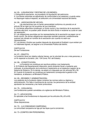 Art. 65-.. (LIQUIDACION Y DESTINO DE LOS BIENES). 
I. Extinguida la asociación, se procederá a la liquidación del patrimonio. 
II. Los bienes sobrantes se adjudicarán de conformidad a los estatutos y cuando estos 
no dispongan nada al respecto, se atribuirán a la Universidad nacional del distrito. 
Art. 66-.. (ASOCIACION DE HECHO). 
I. Las asociaciones que no tienen personalidad conforme a lo previsto en el 
artículo 58 se rigen por los acuerdos de sus miembros. 
II. Los bienes adquiridos constituyen un fondo común y los miembros de la asociación, 
mientras ella dure, no pueden pedir división de dicho fondo ni reclamar su cuota en caso 
de separación. 
III. Las obligaciones asumidas por los representantes de la asociación se pagan con el 
fondo común. De dichas obligaciones responden también personal y solidariamente 
quienes han obrado en nombre de la asociación aún cuando no sean sus 
representantes. 
IV. Los bienes y fondos que quedan después de alcanzada la finalidad o que existan por 
no habérsela logrado, se asignan a la Universidad Pública del distrito. 
CAPITULO III 
De las Fundaciones 
Art. 67-. (OBJETO). 
La fundación tiene por objetivo afectar bienes, por la voluntad de una o más personas, a 
un fin especial no lucrativo. (Art. 134 Const. Pol. del Estado). 
Art. 68-.. (CONSTITUCION). 
I. La fundación se constituye por escritura pública o por testamento. 
II. El Prefecto del Departamento dispondrá, previo dictamen fiscal y mediante auto 
motivado, la protocolización de la escritura o testamento en el respectivo registro de la 
Notaría de Gobierno. En lo demás, se estará a lo dispuesto por los artículos 58 y 59. 
III. Cuando la fundación se constituye por testamento corresponde la gestión a los 
herederos, al albacea o al Ministerio Público. 
Art. 69-. (REGIMEN Y ADMINISTRACION). 
Los estatutos de la fundación deben contener las normas sobre su régimen y 
administración. Por falta o insuficiencia de normas, los personeros de la entidad 
aprobarán las necesarias y las harán protocolizar. 
Art. 70-.. (VIGILANCIA). 
Las fundaciones quedan sometidas a la vigilancia del Ministerio Público. 
Art. 71- (APLICACION). 
Es aplicable a las fundaciones lo dispuesto por los artículos 58 y 63 al 65. 
CAPITULO IV 
Otras disposiciones 
Art. 72-.. (LA COMUNIDAD CAMPESINA). 
La comunidad campesina se rige por las leyes que le conciernen. 
Art. 73- (COMITES SIN PERSONERIA). 
 