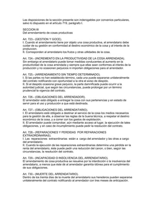 Las disposiciones de la sección presente son inderogables por convenios particulares, 
salvo lo dispuesto en el artículo 719, parágrafo I. 
SECCION III 
Del arrendamiento de cosas productivas 
Art. 723.- (GESTION Y GOCE). 
I. Cuando el arrendamiento tiene por objeto una cosa productiva, el arrendatario debe 
cuidar de su gestión en conformidad al destino económico de la cosa y al interés de la 
produccion. 
II. Corresponden al arrendatario los frutos y otras utilidades de la cosa. 
Art. 724.- (INCREMENTO EN LA PRODUCTIVIDAD DE LA COSA ARRENDADA). 
Sin embargo el arrendatario puede tomar medidas conducentes al aumento en la 
productividad de la cosa arrendada y siempre que ellas sean conformes al interés de la 
producción y no ocasionen perjuicios ni importen obligaciones para el arrendador. 
Art. 725.- (ARRENDAMIENTO SIN TIEMPO DETERMINADO). 
I. Si las partes no han establecido término, cada una puede separarse unilateralmente 
del contrato notificando con oportunidad a la otra el aviso de despido. 
II. Si el despido ocasiona grave perjuicio, la parte damnificada puede ocurrir a la 
autoridad judicial, que según las circunstancias, puede prolongar por un término 
prudencial la vigencia del contrato. 
Art. 726.- (OBLIGACIONES DEL ARRENDADOR). 
El arrendador está obligado a entregar la cosa con sus pertenencias y en estado de 
servir para el uso y producción a que está destinada. 
Art. 727.- (OBLIGACIONES DEL ARRENDATARIO). 
I. El arrendatario está obligado a destinar al servicio de la cosa los medios necesarios 
para la gestión de ella, a observar las reglas de la buena técnica, a respetar el destino 
económico de la cosa, y a correr con los gastos de explotación. 
II. El arrendador puede comprobar, aún mediante acceso al lugar, la ejecución de tales 
obligaciones, y en caso de incumplimiento puede pedir la resolución del contrato. 
Art. 728.- (REPARACIONES Y PERDIDAS POR REPARACIONES 
EXTRAORDINARIAS). 
I. Las reparaciones extraordinarias están a cargo del arrendador y las otras a cargo 
del arrendatario. 
II. Cuando la ejecución de las reparaciones extraordinarias determina una pérdida en la 
renta del arrendatario, éste puede pedir una reducción del canon, o bien, según las 
circunstancias, la resolución del contrato. 
Art. 729.- (INCAPACIDAD O INSOLVENCIA DEL ARRENDATARIO). 
El arrendamiento de cosa productiva se resuelve por la interdicción o la insolvencia del 
arrendatario, a menos que éste dé al arrendador garantía idónea para el cumplimiento 
de sus obligaciones. 
Art. 730.- (MUERTE DEL ARRENDATARIO). 
Dentro de los treinta días de la muerte del arrendatario sus herederos pueden separarse 
unilateralmente del contrato notificando al arrendador con tres meses de anticipación. 
 