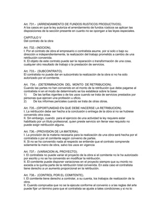 Art. 731.- (ARRENDAMIENTO DE FUNDOS RUSTICOS PRODUCTIVOS). 
A los casos en que la ley autoriza el arrendamiento de fundos rústicos se aplican las 
disposiciones de la sección presente en cuanto no se opongan a las leyes especiales. 
CAPITULO V 
Del contrato de la obra 
Art. 732.- (NOCION). 
I. Por el contrato de obra el empresario o contratista asume, por si solo o bajo su 
dirección e independientemente, la realización del trabajo prometido a cambio de una 
retribución convenida. 
II. El objeto de este contrato puede ser la reparación o transformación de una cosa, 
cualquier otro resultado de trabajo o la prestación de servicios. 
Art. 733.- (SUBCONTRATO). 
El contratista no puede dar en subcontrato la realización de la obra si no ha sido 
autorizado por el comitente. 
Art. 734.- (DETERMINACION DEL MONTO DE RETRIBUCION). 
Cuando las partes no han convenido en el monto de la retribución que debe pagarse al 
contratista ni en el modo de determinarlo se los establece sobre la base: 
1) De las tarifas vigentes o de los usos cuando se trata de servicios prestados por 
personas que ejercen una profesión u oficio. 
2) De los informes periciales cuando se trata de otras obras. 
Art. 735.- (OPORTUNIDAD EN QUE DEBE HACERSE LA RETRIBUCION). 
I. La retribución debe ser hecha a la conclusión o entrega de la obra si no se hubiese 
convenido otra cosa. 
II. Sin embargo, cuando para el ejercicio de una actividad la ley requiere estar 
habilitado por un título profesional, quien preste servicio sin llenar ese requisito no 
puede exigir retribución alguna. 
Art. 736.- (PROVISION DE LA MATERIA). 
I. La provisión de la materia necesaria para la realización de una obra será hecha por el 
contratista o por el comitente según convenio de partes. 
II. Si no se ha convenido nada al respecto se entiende que el contrato comprende 
solamente la mano de obra, salvo los usos en vigencia 
Art. 737.- (VARIACION AL PROYECTO). 
I. El contratista no puede variar el proyecto de la obra si el comitente no le ha autorizado 
por escrito y no se ha convenido en modificar la retribución. 
II. El comitente puede disponer variaciones en el proyecto siempre que su monto no 
exceda a la quinta parte de la retribución total convenida. En esta caso el contratista 
tiene derecho a un aumento proporcional en la retribución. 
Art. 738.- (CONTROL POR EL COMITENTE). 
I. El comitente tiene derecho a controlar, a su cuenta, los trabajos de realización de la 
obra. 
II. Cuando comprueba que no se la ejecuta conforme al convenio o a las reglas del arte 
puede fijar un término para que el contratista se ajuste a tales condiciones y si no lo 
 