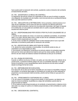 hace puede pedir la resolución del contrato, quedando a salvo el derecho del comitente 
al resarcimiento del daño. 
Art. 739.- (EXCEPCION A LA REGLA DE CONTROL). 
La disposición del artículo anterior es inaplicable al caso en que el contrato no genera 
una obligación de resultado sino de medios, como los servicios de un profesional liberal, 
salvo que éste autorice el control. 
Art. 740.- (REAJUSTE EN LA RETRIBUCION). Si los aumentos o disminuciones en el 
valor de los materiales o de la mano de obra son mayores a la décima parte de la 
retribución total convenida y derivan de circunstancias imprevistas, dan lugar al reajuste 
en la retribución; el cual puede ser acordado sólo en cuanto a aquella diferencia que 
exceda de la décima parte. 
Art. 741.- (RESPONSABILIDAD POR VICIOS O POR FALTA DE CUALIDADES DE LA 
OBRA). 
I. Cuando la obra adolece de vicios o no reúne las cualidades prometidas, el contratista 
debe, a su costa, eliminar tales vicios o dotar la obra de las cualidades convenidas, y 
resarcir el daño ocasionado por su culpa. 
II. Si los vicios o la falta de cualidades hacen la obra impropia para el uso a que está 
destinada, el comitente puede pedir la resolución del contrato. 
Art. 742.- (RECEPCION DE OBRA AFECTADA DE VICIOS). 
I. Si, siendo los vicios conocidos o reconocibles, el comitente recibe la obra, el 
contratista no es responsable por ellos. 
II. De acuerdo a la disposición contenida en el artículo anterior el contratista responde 
tanto por los vicios que silenció de mala fe como por los vicios ocultos, dentro del 
término de seis meses de haberse recibido formalmente la obra por el comitente. 
Art. 743.- (RUINA DE EDIFICIOS). 
Cuando un edificio se arruina, en todo o en parte, por vicio del suelo o por defecto de la 
construcción, o presenta evidente peligro de ruina, el contratista responde, si ha lugar, 
frente al comitente y a sus causahabientes dentro del término de tres años contado 
desde la entrega formal de la obra. 
Art. 744.- (IMPOSIBILIDAD DE EJECUCION). 
Si la ejecución de la obra se ha hecho imposible por una causa no imputable a ninguna 
de la partes, el comitente debe pagar al contratista por la parte de la obra realizada en 
proporción a la remuneración total convenida y dentro de los límites en que para él la 
obra es útil. 
Art. 745.- (PERECIMIENTO O DETERIORO DE LA OBRA). 
I. Si, por causa no imputable a ninguna de la partes, la obra perece o se deteriora sin 
estar en mora el comitente, la pérdida es a cargo del contratista cuando éste ha 
proporcionado la materia. 
II. Si la materia ha sido proporcionada por el comitente, el perecimiento o deterioro de la 
obra está a su cargo en cuanto a la materia proporcionada y al del contratista en cuanto 
al trabajo. 
Art. 746.- (RESCISION DEL CONTRATO). 
 
