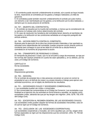 I. El comitente puede rescindir unilateralmente el contrato, aún cuando se haya iniciado 
la obra, resarciendo al contratista por los gastos y trabajos realizados y la falta de 
ganancia. 
II. El contratista puede también rescindir unilateralmente el contrato por justo motivo, 
con derecho a ser reembolsado por los gastos y a la retribución por la obra realizada, y 
siempre que no cause perjuicio al comitente. 
Art. 747.- (MUERTE DEL CONTRATISTA). 
I. El contrato se resuelve por la muerte del contratista, a menos que la consideración de 
su persona no hubiese sido motivo determinante del contrato. 
II. En caso de resolución los herederos del contratista tienen derecho al reembolso de 
los gastos y la retribución en las condiciones señaladas en el segundo parágrafo del 
artículo anterior. 
Art. 748.- (ACCION DIRECTA CONTRA EL COMITENTE). 
Quienes para la ejecución de la obra han proporcionado materiales o han aportado su 
actividad como dependientes del contratista, pueden proponer acción directa contra el 
comitente para conseguir lo que se les debe en el límite de su deuda frente al 
contratista en el momento de proponerse la acción. 
Art. 749.- (TRANSPORTE DE PERSONAS O COSAS). 
El transporte de personas o cosas, que no se encuetre a cargo de empresas, se rige por 
las normas del Capítulo presente en cuanto les sean aplicables y, en su defecto, por los 
usos y el Código de Comercio. 
CAPITULO VI 
De las sociedades 
SECCION I 
Disposiciones generales 
Art. 750.- (NOCION). 
Por el contrato de sociedad dos o más personas convienen en poner en común la 
propiedad el uso o el disfrute de cosas o su propia industria o trabajo para ejercer una 
actividad económica, con el objeto de distribuirse los resultados. 
Art. 751.- (SOCIEDADES CIVILES Y SOCIEDADES COMERCIALES). 
I. Las sociedades pueden ser civiles o comerciales. 
II. Son comerciales las comprendidas en el Código de Comercio. Las sociedades cuya 
finalidad es el ejercicio de una actividad en forma diversa a aquellas, se regulan como 
sociedades civiles, salvando las que por ley tengan otro régimen. (Arts. 52-III, 750, 878 
del Código Civil). 
Art. 752.- (EXCEPCION AL REGIMEN GENERAL DE LAS SOCIEDADES CIVILES). 
Las sociedades civiles pueden adoptar las formas de sociedades mercantiles, caso en 
el cual se rigen por el Código de Comercio. 
Art. 753.- (EXCLUSION DE LAS SOCIEDADES COOPERATIVAS). 
Las sociedades cooperativas y mutuales, así como aquellas que, por ley, exigen otras 
formas especiales se rigen por las disposiciones que les conciemen. (Arts. 72, 750 del 
Código Civil) 
 