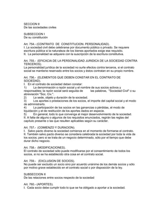SECCION II 
De las sociedades civiles 
SUBSECCION I 
De su constitución 
Art. 754.- (CONTRATO DE CONSTITUCION. PERSONALIDAD). 
I. La sociedad civil debe celebrarse por documento público o privado. Se requiere 
escritura pública si la naturaleza de los bienes aportados exige ese requisito. 
II. La personalidad se adquiere con la suscripción de la escritura constitutiva. 
Art. 755.- (EFICACIA DE LA PERSONALIDAD JURIDICA DE LA SOCIEDAD CONTRA 
TERCEROS). 
La personalidad jurídica de la sociedad no surte efectos contra terceros, si el contrato 
social se mantiene reservado entre los socios y éstos contratan en su propio nombre. 
Art. 756.- (ELEMENTOS QUE DEBEN CONSTAR EN EL CONTRATO DE 
SOCIEDAD). 
I. En el contrato de sociedad deben constar: 
1) La denominación o razón social y el nombre de sus socios activos y 
responsables; la razón social será seguida de las palabras, "Sociedad Civil" o su 
abreviación "Soc. Civ.". 
2) La sede, objeto y duración de la sociedad. 
3) Los aportes o prestaciones de los socios, el importe del capital social y el modo 
de administrarlo. 
4) La participación de los socios en las ganancias o pérdidas, el modo de 
liquidación y el de restitución de los aportes dados en especie. 
5) En general, todo lo que convenga al mejor desenvolvimiento de la sociedad. 
II. A falta de alguno o algunos de los requisitos enunciados, regirán las reglas del 
capítulo presente o las que resulten aplicables según su carácter. 
Art. 757.- (COMIENZO Y DURACION). 
I. Salvo pacto diverso la sociedad comienza en el momento de formarse el contrato. 
II. También salvo pacto diverso se considera celebrada la sociedad por toda la vida de 
los socios; pero si se trata de un negocio determinado, sólo por el tiempo que debe 
durar dicho negocio. 
Art. 758.- (MODIFICACIONES). 
El contrato de sociedad sólo puede modificarse por el consentimiento de todos los 
socios, si no se ha establecido otra cosa en el contrato social. 
Art. 759.- (EXCLUSION DE SOCIOS). 
No puede ser excluido un socio sino por acuerdo unánime de los demás socios y sólo 
por motivo grave establecido en el contrato social o por disposición de la ley. 
SUBSECCION II 
De las relaciones entre socios respecto de la sociedad 
Art. 760.- (APORTES). 
I. Cada socio debe cumplir todo lo que se ha obligado a aportar a la sociedad. 
 