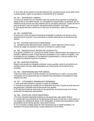 II. Si el valor de los aportes no ha sido determinado, se presume que se los debe hacer 
a partes iguales, según la naturaleza e importancia de la sociedad. 
Art. 761.- (INTERESES Y DAÑOS). 
I. El socio es deudor por los intereses sobre las sumas de los aportes no entregados, 
desde el día en que debió hacerlo, sin necesidad de requerimiento, igualmente, por los 
intereses de las sumas que haya retirado para su provecho particular, a partir del día en 
que se las tomó, todo sin perjuicio del resarcimiento del daño, si ha lugar. 
II. Si el aporte del socio moroso es un bien que no sea dinero, debe a la sociedad sus 
frutos. 
Art. 762.- (GARANTIAS). 
El socio que a título de aporte transmite la propiedad, el disfrute o el uso de un bien, 
responde por la evicción; el que transmite un crédito responde por la insolvencia del 
deudor. 
Art. 763.- (ACCION EJECUTIVA O RESCISION). 
La sociedad puede alternativamente interponer acción ejecutiva contra el socio 
moroso en pagar sus aportes o rescindir el contrato en cuanto a éste. 
Art. 764.- (RIESGOS EN EL APORTE DE USUFRUCTO). 
Si el aporte consiste en el usufructo de cosas ciertas y determinadas, los riesgos por su 
pérdida o deterioro corren a cargo del socio propietario si son cosas no fungibles; o de 
la sociedad si son fungibles o si se deterioran guardándolas o si se han puesto en la 
sociedad con tasación hecha en inventario. 
Art. 765.- (NUEVOS APORTES). 
Ningún socio puede ser obligado a efectuar nuevos aportes, salvo lo convenido en el 
contrato social y los que están destinados a la conservación de los bienes de la 
sociedad. 
Art. 766.- (RESPONSABILIDAD POR DAÑOS). 
Todo socio debe resarcir el daño causado a la sociedad por su culpa; y no los podrá 
compensar con las ganancias que su industria haya reportado a la sociedad en otros 
negocios de ésta. 
Art. 767.- (UTILIDADES, GANANCIAS O PERDIDAS). 
I. Todo socio tiene derecho a percibir su parte de utilidades. 
II. Cuando el contrato de constitución no determine otra cosa, la parte de cada socio en 
las ganancias o pérdidas será proporcional a los aportes. 
III. Si sólo fija la parte de cada socio en las ganancias, se presume que en la misma 
proporción corresponden las pérdidas. 
Art. 768.- (PARTE DEL SOCIO INDUSTRIAL). 
I. El socio industrial solamente participa en las ganancias, salvo pacto diverso. 
II. La parte del socio industrial en las ganancias será igual a la del otro u otros socios, si 
son iguales los capitales de éstos; si son desiguales, su parte será equivalente al valor 
promediado de los demás aportes, salvo pacto diverso. 
III. Si la industria o trabajo fuese de más importancia que el capital aportado y no 
existiesen convenios particulares, el juez resolverá lo conveniente. 
 