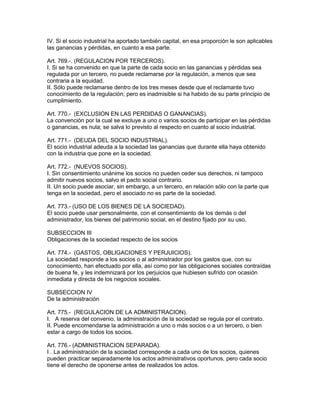 IV. Si el socio industrial ha aportado también capital, en esa proporción le son aplicables 
las ganancias y pérdidas, en cuanto a esa parte. 
Art. 769.-. (REGULACION POR TERCEROS). 
I. Si se ha convenido en que la parte de cada socio en las ganancias y pérdidas sea 
regulada por un tercero, no puede reclamarse por la regulación, a menos que sea 
contraria a la equidad. 
II. Sólo puede reclamarse dentro de los tres meses desde que el reclamante tuvo 
conocimiento de la regulación; pero es inadmisible si ha habido de su parte principio de 
cumplimiento. 
Art. 770.- (EXCLUSION EN LAS PERDIDAS O GANANCIAS). 
La convención por la cual se excluye a uno o varios socios de participar en las pérdidas 
o ganancias, es nula; se salva lo previsto al respecto en cuanto al socio industrial. 
Art. 771.- (DEUDA DEL SOCIO INDUSTRIAL). 
El socio industrial adeuda a la sociedad las ganancias que durante ella haya obtenido 
con la industria que pone en la sociedad. 
Art. 772.- (NUEVOS SOCIOS). 
I. Sin consentimiento unánime los socios no pueden ceder sus derechos, ni tampoco 
admitir nuevos socios, salvo el pacto social contrario. 
II. Un socio puede asociar, sin embargo, a un tercero, en relación sólo con la parte que 
tenga en la sociedad, pero el asociado no es parte de la sociedad. 
Art. 773.- (USO DE LOS BIENES DE LA SOCIEDAD). 
El socio puede usar personalmente, con el consentimiento de los demás o del 
administrador, los bienes del patrimonio social, en el destino fijado por su uso. 
SUBSECCION III 
Obligaciones de la sociedad respecto de los socios 
Art. 774.- (GASTOS, OBLIGACIONES Y PERJUICIOS). 
La sociedad responde a los socios o al administrador por los gastos que, con su 
conocimiento, han efectuado por ella, así como por las obligaciones sociales contraídas 
de buena fe, y les indemnizará por los perjuicios que hubiesen sufrido con ocasión 
inmediata y directa de los negocios sociales. 
SUBSECCION IV 
De la administración 
Art. 775.- (REGULACION DE LA ADMINISTRACION). 
I. A reserva del convenio, la administración de la sociedad se regula por el contrato. 
II. Puede encomendarse la administración a uno o más socios o a un tercero, o bien 
estar a cargo de todos los socios. 
Art. 776.- (ADMINISTRACION SEPARADA). 
I . La administración de la sociedad corresponde a cada uno de los socios, quienes 
pueden practicar separadamente los actos administrativos oportunos, pero cada socio 
tiene el derecho de oponerse antes de realizados los actos. 
 