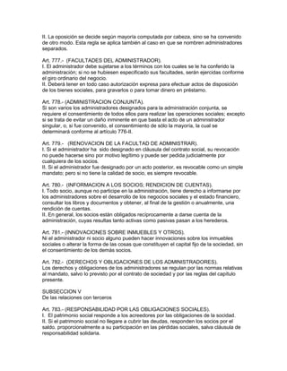II. La oposición se decide según mayoría computada por cabeza, sino se ha convenido 
de otro modo. Esta regla se aplica también al caso en que se nombren administradores 
separados. 
Art. 777.- (FACULTADES DEL ADMINISTRADOR). 
I. El administrador debe sujetarse a los términos con los cuales se le ha conferido la 
administración; si no se hubiesen especificado sus facultades, serán ejercidas conforme 
el giro ordinario del negocio. 
II. Deberá tener en todo caso autorización expresa para efectuar actos de disposición 
de los bienes sociales, para gravarlos o para tomar dinero en préstamo. 
Art. 778.- (ADMINISTRACION CONJUNTA). 
Si son varios los administradores designados para la administración conjunta, se 
requiere el consentimiento de todos ellos para realizar las operaciones sociales; excepto 
si se trata de evitar un daño inminente en que basta el acto de un administrador 
singular, o, si fue convenido, el consentimiento de sólo la mayoría, la cual se 
determinará conforme al artículo 776-II. 
Art. 779.- (RENOVACION DE LA FACULTAD DE ADMINISTRAR). 
I. Si el administrador ha sido designado en cláusula del contrato social, su revocación 
no puede hacerse sino por motivo legítimo y puede ser pedida judicialmente por 
cualquiera de los socios. 
II. Si el administrador fue designado por un acto posterior, es revocable como un simple 
mandato; pero si no tiene la calidad de socio, es siempre revocable. 
Art. 780.- (INFORMACION A LOS SOCIOS; RENDICION DE CUENTAS). 
I. Todo socio, aunque no participe en la administración, tiene derecho a informarse por 
los administradores sobre el desarrollo de los negocios sociales y el estado financiero, 
consultar los libros y documentos y obtener, al final de la gestión o anualmente, una 
rendición de cuentas. 
II. En general, los socios están obligados recíprocamente a darse cuenta de la 
administración, cuyas resultas tanto activas como pasivas pasan a los herederos. 
Art. 781.- (INNOVACIONES SOBRE INMUEBLES Y OTROS). 
Ni el administrador ni socio alguno pueden hacer innovaciones sobre los inmuebles 
sociales o alterar la forma de las cosas que constituyen el capital fijo de la sociedad, sin 
el consentimiento de los demás socios. 
Art. 782.- (DERECHOS Y OBLIGACIONES DE LOS ADMINISTRADORES). 
Los derechos y obligaciones de los administradores se regulan por las normas relativas 
al mandato, salvo lo previsto por el contrato de sociedad y por las reglas del capítulo 
presente. 
SUBSECCION V 
De las relaciones con terceros 
Art. 783.- (RESPONSABILIDAD POR LAS OBLIGACIONES SOCIALES). 
I. El patrimonio social responde a los acreedores por las obligaciones de la socidad. 
II. Si el patrimonio social no llegare a cubrir las deudas, responden los socios por el 
saldo. proporcionalmente a su participación en las pérdidas sociales, salva cláusula de 
responsabilidad solidaria. 
 