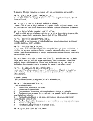 III. La parte del socio insolvente se reparte entre los demás socios, a proporción. 
Art. 784.- (EXCLUSION DEL PATRIMONIO SOCIAL). 
El socio demandante por el pago de obligaciones puede exigir la previa exclusión del 
patrimonio social. 
Art. 785.- (ACTOS DEL SOCIO EN SU PROPIO NOMBRE). 
Cuando un socio contrae obligaciones en su propio nombre o sin poder de la sociedad, 
no obliga a ésta, a menos que el acto haya producido beneficio en favor de la sociedad. 
Art. 786.- (RESPONSABILIDAD DEL NUEVO SOCIO). 
El socio admitido a la sociedad ya constituida, no se exime de las obligaciones sociales 
anteriores a su admisión, salvo pacto diverso. (Art. 519 del Código Civil) 
Art. 787.- (EXCLUSION DE COMPENSACION). 
Es inadmisible la compensación entre la deuda de un tercero respecto de la sociedad y 
el crédito que tenga contra un socio. 
Art. 788.- (IMPUTACION DE PAGOS). 
El pago hecho a un administrador por un deudor particular suyo, que lo es también a la 
sociedad, se imputará proporcionalmente, a falta de indicación del deudor, a ambos 
créditos, aunque el administrador lo hubiese imputado únicamente al crédito particular o 
sólo al de la sociedad. 
Art. 789.- (ACREEDOR PARTICULAR DEL SOCIO). El acreedor particular del socio 
puede hacer valer sus derechos sobre las utilidades que correspondan a éste en la 
sociedad según los balances o, a falta de ellos, en la parte que le tocare según la 
liquidación, sin que por eso pueda embarazar las operaciones de la sociedad. 
Art. 790.- (CONOCIMIENTO DE LOS TERCEROS). 
No son oponibles a los terceros de buena fe las limitaciones del pacto social, de las 
cuales no han podido tener conocimiento, a menos que se hubiesen publicado 
suficientemente. 
SUBSECCION VI 
De la disolución de la sociedad y cesación de la relación social. 
Art. 791.- (CAUSAS DE DISOLUCION). 
La sociedad se disuelve: 
1) Por acuerdo unánime de los socios. 
2) Por expiración del término. 
3) Por realización del negocio o imposibilidad sobreviniente de realizarlo. 
4) Por incapacidad o muerte de uno de los socios, salvo lo previsto al respecto en 
el contrato de constitución. 
5) Por insolvencia de uno de los socios, siempre que los demás no prefieran 
liquidar la parte del insolvente. 
6) Por falta de pluralidad de socios, si no se reconstituye en el plazo de seis meses. 
7) Por resolución judicial. 
8) Por otras causas previstas en el contrato social. 
Art. 792.- (EFECTOS CONTRA TERCEROS). 
 